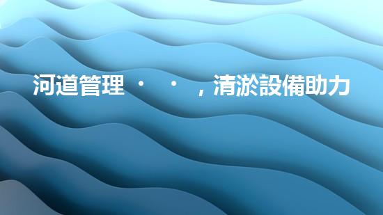 河道管理，清淤設備助力綠色生態(tài)恢復